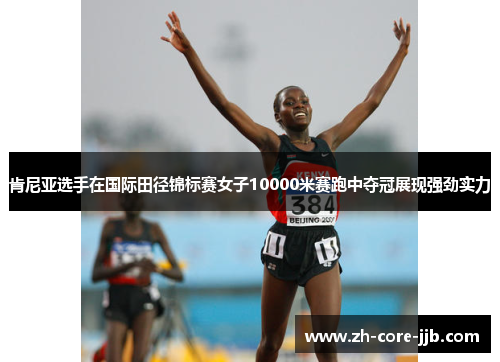 肯尼亚选手在国际田径锦标赛女子10000米赛跑中夺冠展现强劲实力