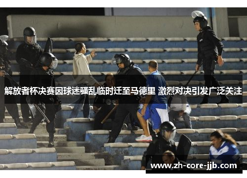 解放者杯决赛因球迷骚乱临时迁至马德里 激烈对决引发广泛关注